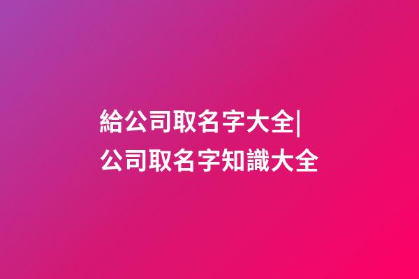 給公司取名字大全|公司取名字知識大全-第1張-公司起名-玄機派
